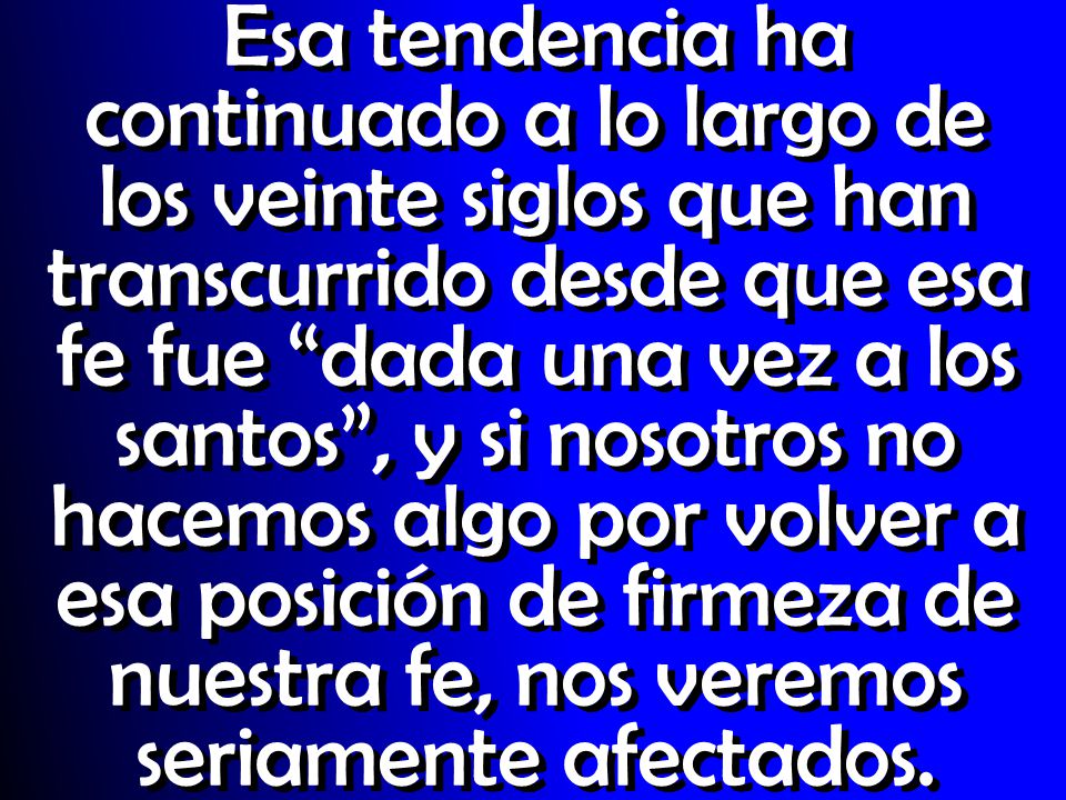 Esa tendencia ha continuado a lo largo de los veinte siglos que han transcurrido desde que esa fe fue dada una vez a los santos , y si nosotros no hacemos algo por volver a esa posición de firmeza de nuestra fe, nos veremos seriamente afectados.