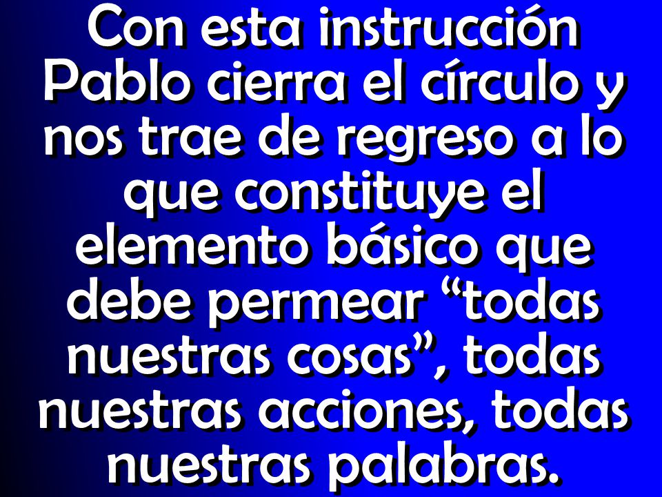 Con esta instrucción Pablo cierra el círculo y nos trae de regreso a lo que constituye el elemento básico que debe permear todas nuestras cosas , todas nuestras acciones, todas nuestras palabras.