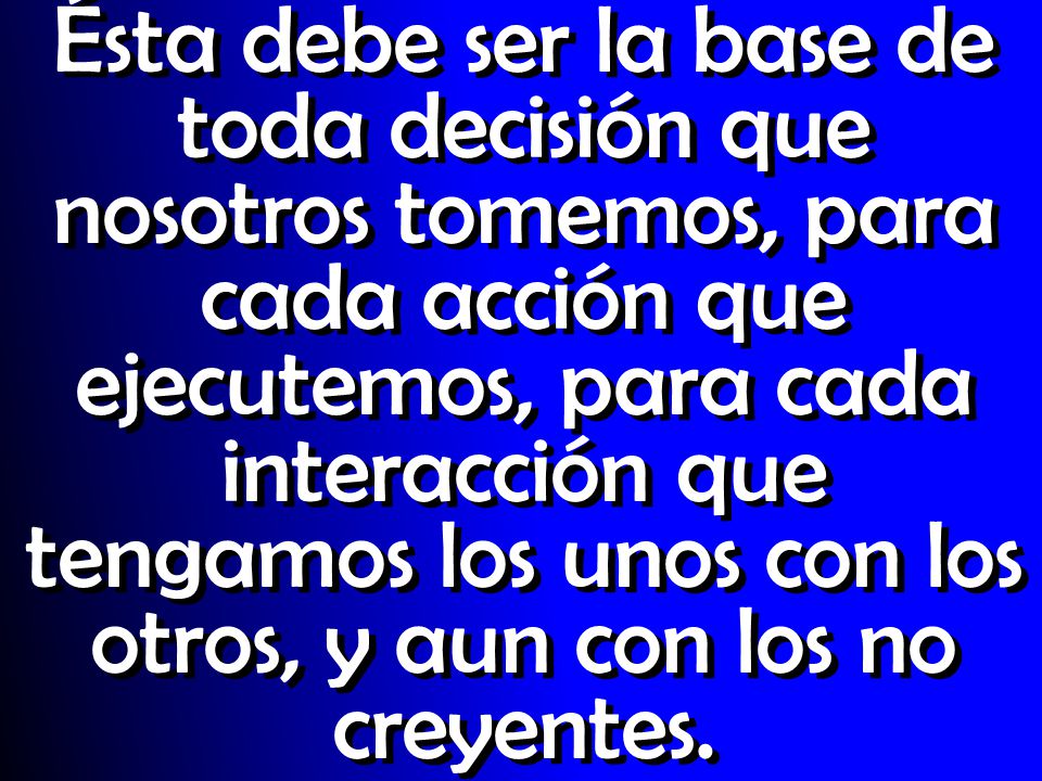 Ésta debe ser la base de toda decisión que nosotros tomemos, para cada acción que ejecutemos, para cada interacción que tengamos los unos con los otros, y aun con los no creyentes.