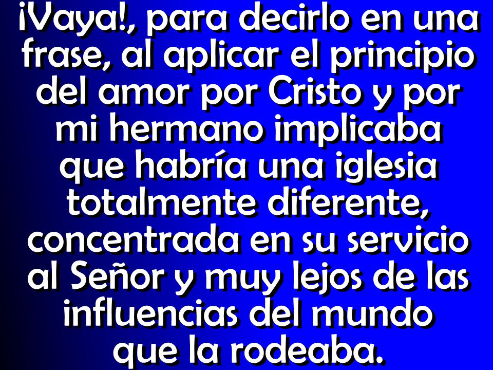 ¡Vaya!, para decirlo en una frase, al aplicar el principio del amor por Cristo y por mi hermano implicaba que habría una iglesia totalmente diferente, concentrada en su servicio al Señor y muy lejos de las influencias del mundo que la rodeaba.