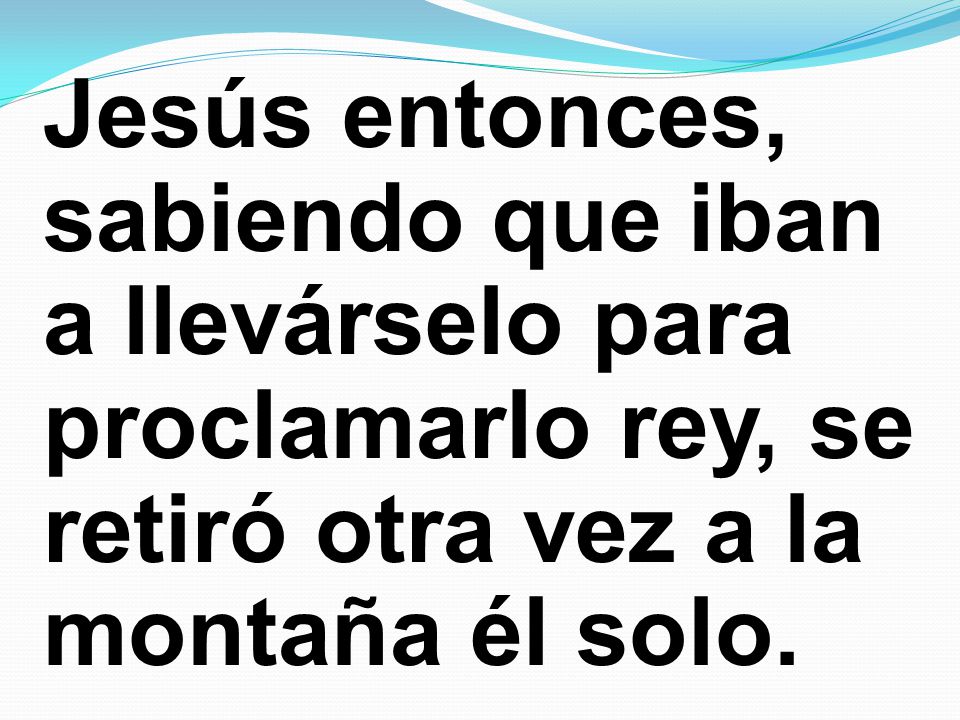 Jesús entonces, sabiendo que iban a llevárselo para proclamarlo rey, se retiró otra vez a la montaña él solo.