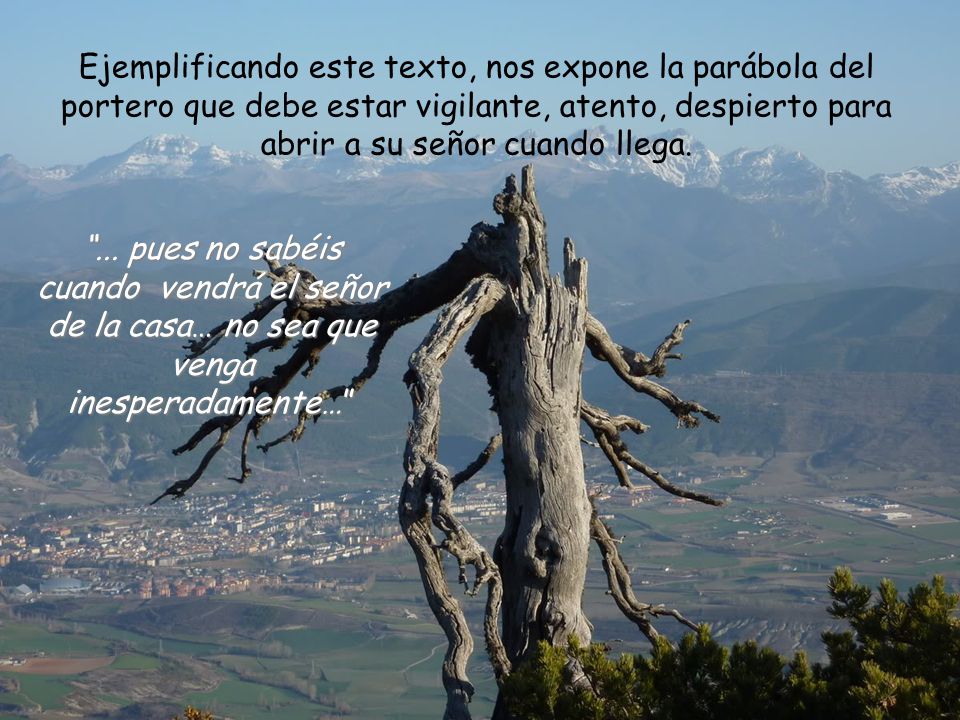 Ejemplificando este texto, nos expone la parábola del portero que debe estar vigilante, atento, despierto para abrir a su señor cuando llega.