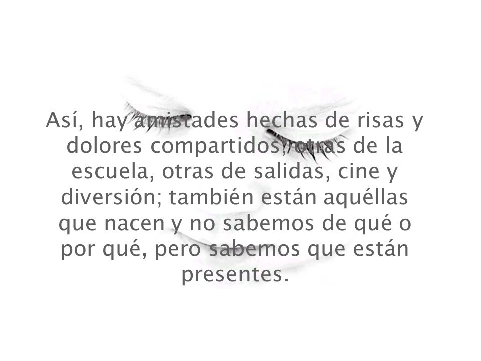Así, hay amistades hechas de risas y dolores compartidos; otras de la escuela, otras de salidas, cine y diversión; también están aquéllas que nacen y no sabemos de qué o por qué, pero sabemos que están presentes.