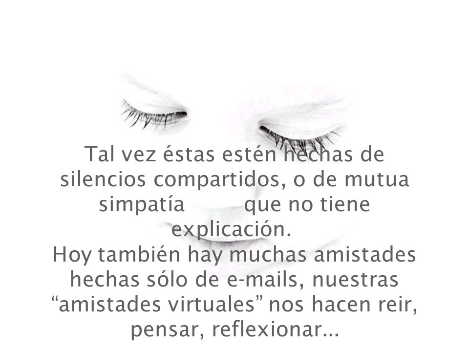 Tal vez éstas estén hechas de silencios compartidos, o de mutua simpatía que no tiene explicación. Hoy también hay muchas amistades hechas sólo de  s, nuestras amistades virtuales nos hacen reir, pensar, reflexionar...
