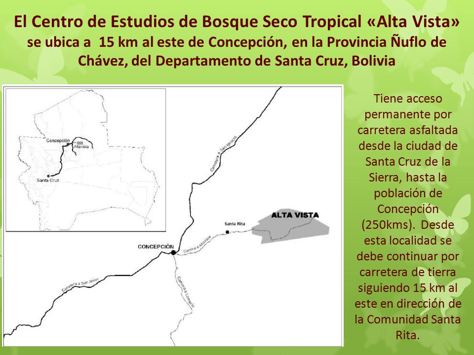 El Centro de Estudios de Bosque Seco Tropical «Alta Vista» se ubica a 15 km al este de Concepción, en la Provincia Ñuflo de Chávez, del Departamento de Santa Cruz, Bolivia