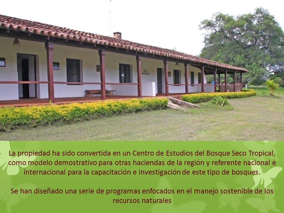 La propiedad ha sido convertida en un Centro de Estudios del Bosque Seco Tropical, como modelo demostrativo para otras haciendas de la región y referente nacional e internacional para la capacitación e investigación de este tipo de bosques.