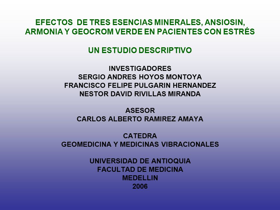 EFECTOS DE TRES ESENCIAS MINERALES, ANSIOSIN, ARMONIA Y GEOCROM VERDE EN PACIENTES CON ESTRÉS UN ESTUDIO DESCRIPTIVO INVESTIGADORES SERGIO ANDRES HOYOS MONTOYA FRANCISCO FELIPE PULGARIN HERNANDEZ NESTOR DAVID RIVILLAS MIRANDA ASESOR CARLOS ALBERTO RAMIREZ AMAYA CATEDRA GEOMEDICINA Y MEDICINAS VIBRACIONALES UNIVERSIDAD DE ANTIOQUIA FACULTAD DE MEDICINA MEDELLIN 2006