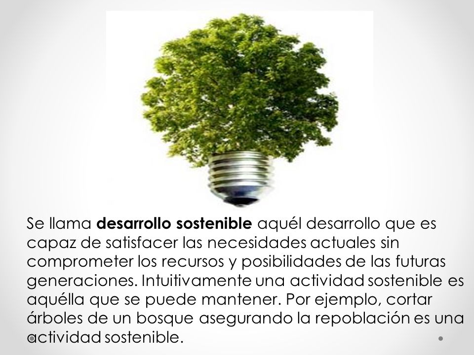 Se llama desarrollo sostenible aquél desarrollo que es capaz de satisfacer las necesidades actuales sin comprometer los recursos y posibilidades de las futuras generaciones.