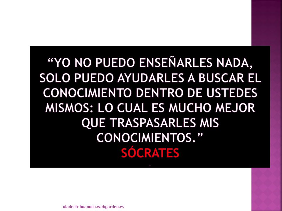 Yo no puedo enseñarles nada, solo puedo ayudarles a buscar el conocimiento dentro de ustedes mismos: lo cual es mucho mejor que traspasarles mis conocimientos. Sócrates .