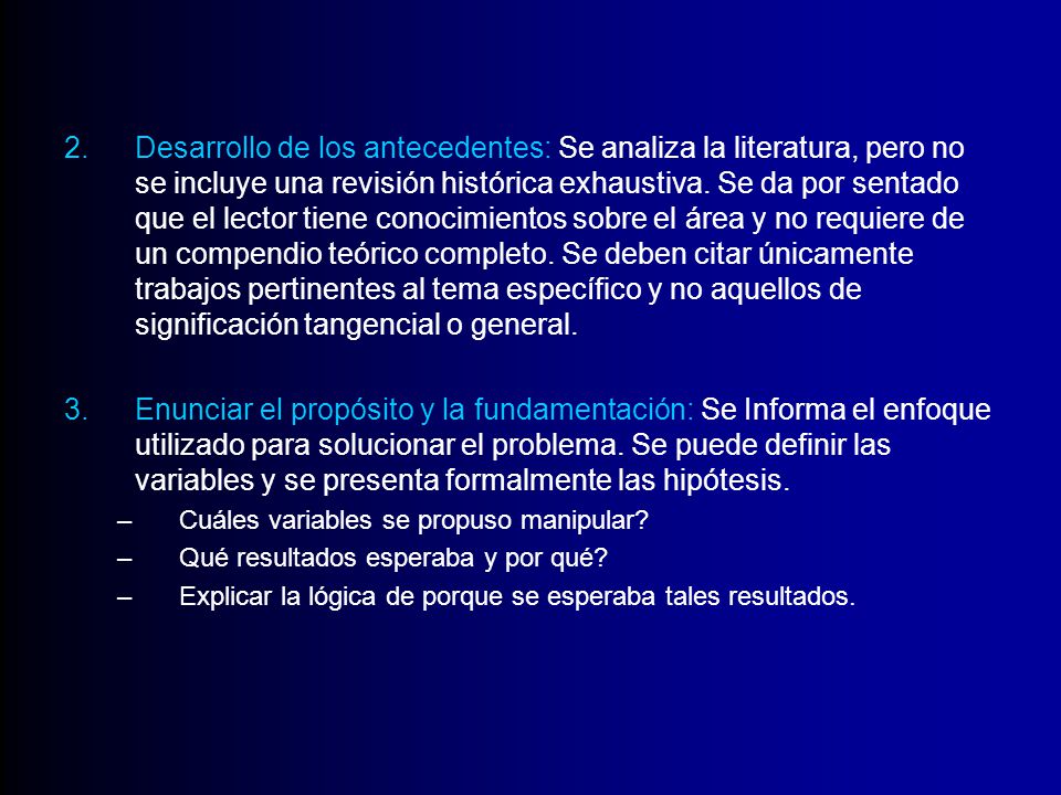 Desarrollo de los antecedentes: Se analiza la literatura, pero no se incluye una revisión histórica exhaustiva. Se da por sentado que el lector tiene conocimientos sobre el área y no requiere de un compendio teórico completo. Se deben citar únicamente trabajos pertinentes al tema específico y no aquellos de significación tangencial o general.