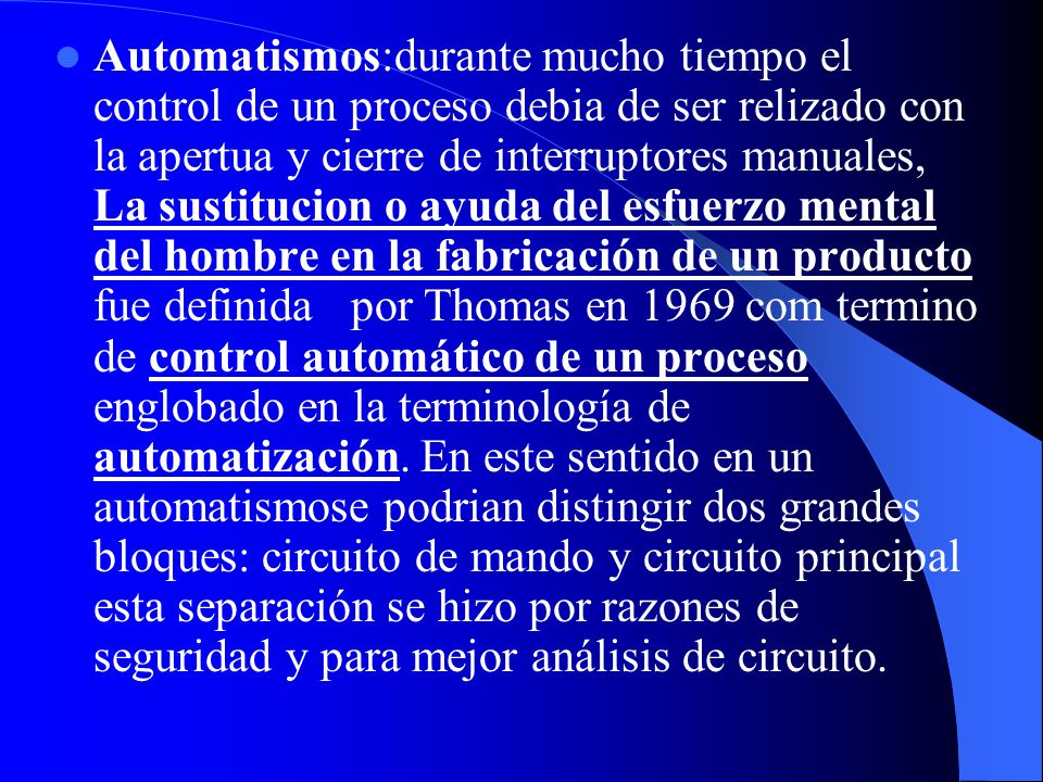 Automatismos:durante mucho tiempo el control de un proceso debia de ser relizado con la apertua y cierre de interruptores manuales, La sustitucion o ayuda del esfuerzo mental del hombre en la fabricación de un producto fue definida por Thomas en 1969 com termino de control automático de un proceso englobado en la terminología de automatización.