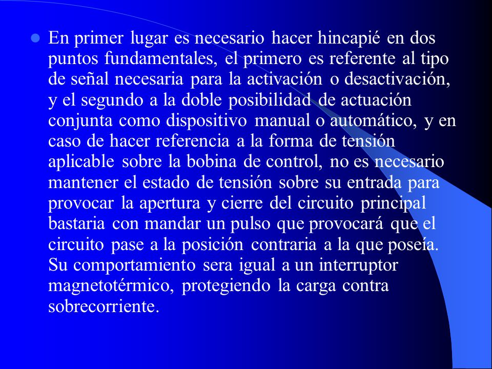 En primer lugar es necesario hacer hincapié en dos puntos fundamentales, el primero es referente al tipo de señal necesaria para la activación o desactivación, y el segundo a la doble posibilidad de actuación conjunta como dispositivo manual o automático, y en caso de hacer referencia a la forma de tensión aplicable sobre la bobina de control, no es necesario mantener el estado de tensión sobre su entrada para provocar la apertura y cierre del circuito principal bastaria con mandar un pulso que provocará que el circuito pase a la posición contraria a la que poseía.