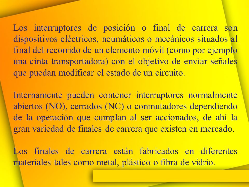 Los interruptores de posición o final de carrera son dispositivos eléctricos, neumáticos o mecánicos situados al final del recorrido de un elemento móvil (como por ejemplo una cinta transportadora) con el objetivo de enviar señales que puedan modificar el estado de un circuito.