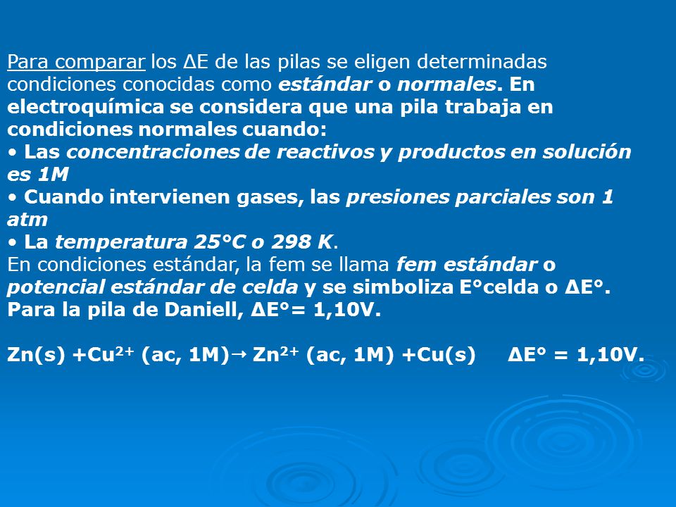 Para comparar los ΔE de las pilas se eligen determinadas condiciones conocidas como estándar o normales. En electroquímica se considera que una pila trabaja en condiciones normales cuando: