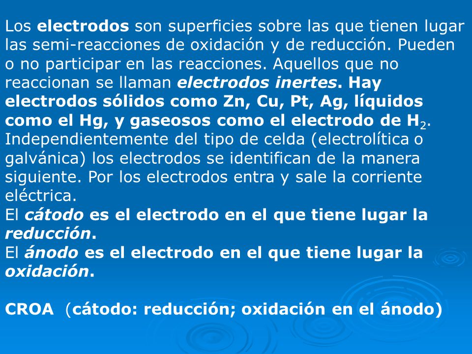 Los electrodos son superficies sobre las que tienen lugar las semi-reacciones de oxidación y de reducción. Pueden o no participar en las reacciones. Aquellos que no reaccionan se llaman electrodos inertes. Hay electrodos sólidos como Zn, Cu, Pt, Ag, líquidos como el Hg, y gaseosos como el electrodo de H2.