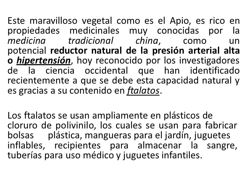 Este maravilloso vegetal como es el Apio, es rico en propiedades medicinales muy conocidas por la medicina tradicional china, como un potencial reductor natural de la presión arterial alta o hipertensión, hoy reconocido por los investigadores de la ciencia occidental que han identificado recientemente a que se debe esta capacidad natural y es gracias a su contenido en ftalatos.
