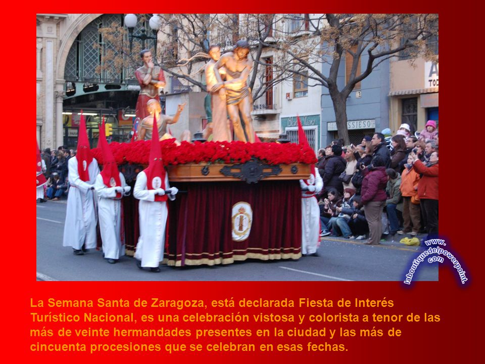 La Semana Santa de Zaragoza, está declarada Fiesta de Interés Turístico Nacional, es una celebración vistosa y colorista a tenor de las más de veinte hermandades presentes en la ciudad y las más de cincuenta procesiones que se celebran en esas fechas.