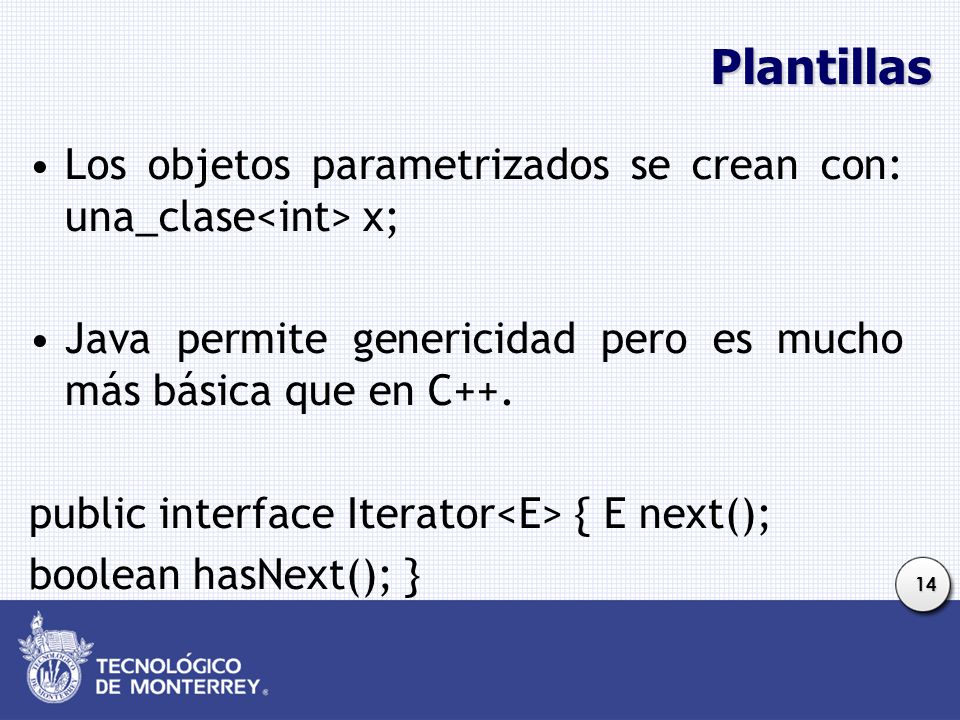 Plantillas Los objetos parametrizados se crean con: una_clase<int> x; Java permite genericidad pero es mucho más básica que en C++.