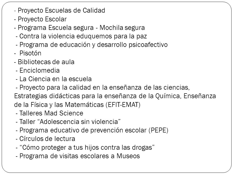 - Proyecto Escuelas de Calidad - Proyecto Escolar - Programa Escuela segura - Mochila segura - Contra la violencia eduquemos para la paz - Programa de educación y desarrollo psicoafectivo - Pisotón - Bibliotecas de aula - Enciclomedia - La Ciencia en la escuela - Proyecto para la calidad en la enseñanza de las ciencias, Estrategias didácticas para la enseñanza de la Química, Enseñanza de la Física y las Matemáticas (EFIT-EMAT) - Talleres Mad Science - Taller Adolescencia sin violencia - Programa educativo de prevención escolar (PEPE) - Círculos de lectura - Cómo proteger a tus hijos contra las drogas - Programa de visitas escolares a Museos