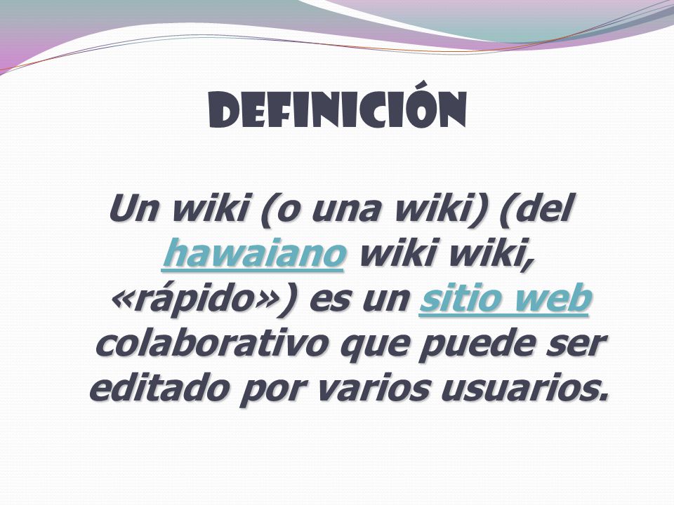 Definición Un wiki (o una wiki) (del hawaiano wiki wiki, «rápido») es un sitio web colaborativo que puede ser editado por varios usuarios.