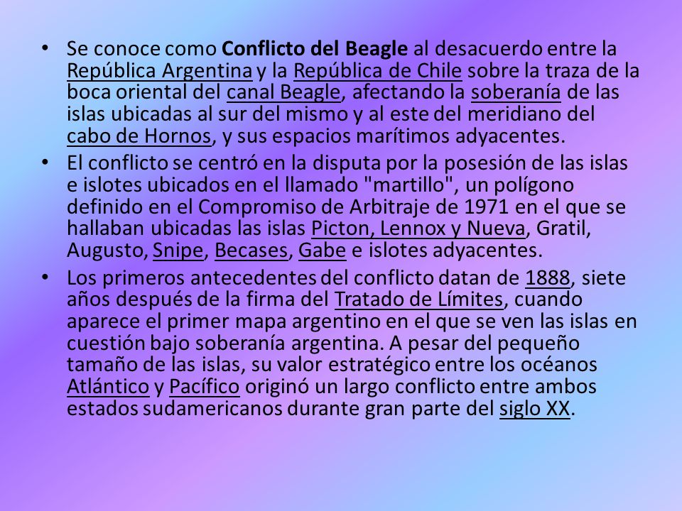 Se conoce como Conflicto del Beagle al desacuerdo entre la República Argentina y la República de Chile sobre la traza de la boca oriental del canal Beagle, afectando la soberanía de las islas ubicadas al sur del mismo y al este del meridiano del cabo de Hornos, y sus espacios marítimos adyacentes.