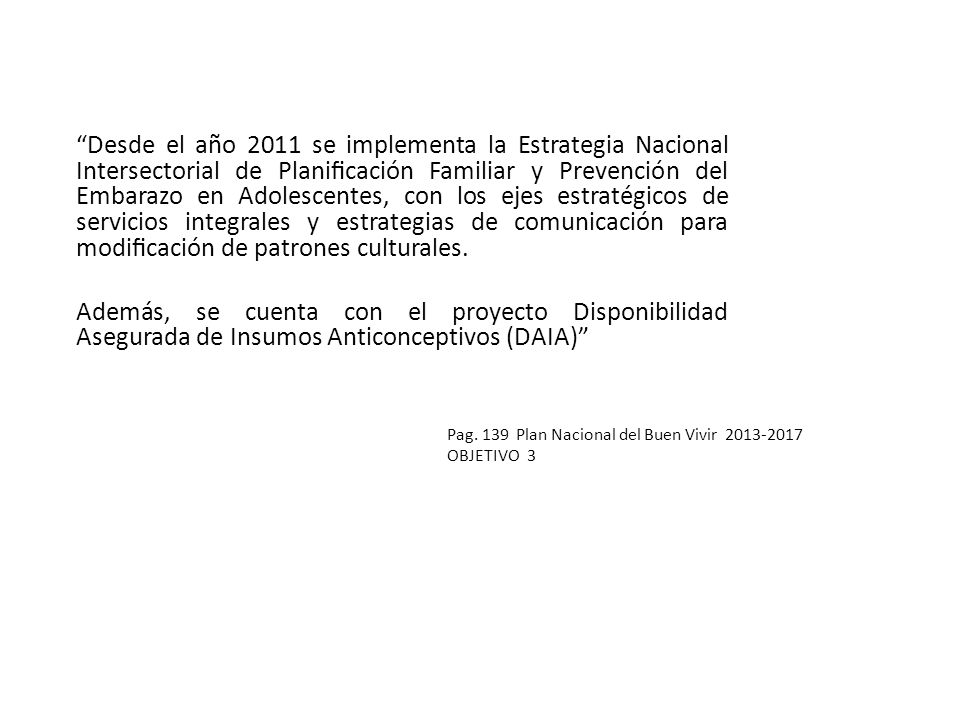 Desde el año 2011 se implementa la Estrategia Nacional Intersectorial de Planificación Familiar y Prevención del Embarazo en Adolescentes, con los ejes estratégicos de servicios integrales y estrategias de comunicación para modificación de patrones culturales.
