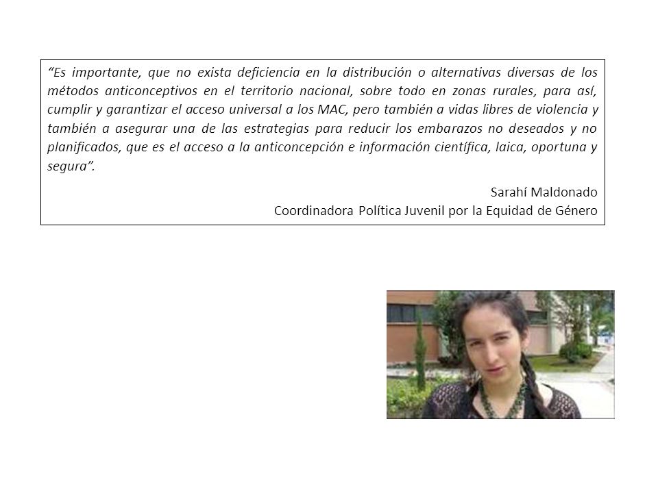 Es importante, que no exista deficiencia en la distribución o alternativas diversas de los métodos anticonceptivos en el territorio nacional, sobre todo en zonas rurales, para así, cumplir y garantizar el acceso universal a los MAC, pero también a vidas libres de violencia y también a asegurar una de las estrategias para reducir los embarazos no deseados y no planificados, que es el acceso a la anticoncepción e información científica, laica, oportuna y segura .