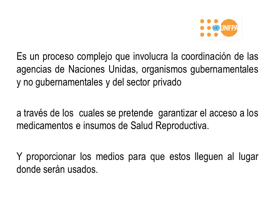 Es un proceso complejo que involucra la coordinación de las agencias de Naciones Unidas, organismos gubernamentales y no gubernamentales y del sector privado a través de los cuales se pretende garantizar el acceso a los medicamentos e insumos de Salud Reproductiva.