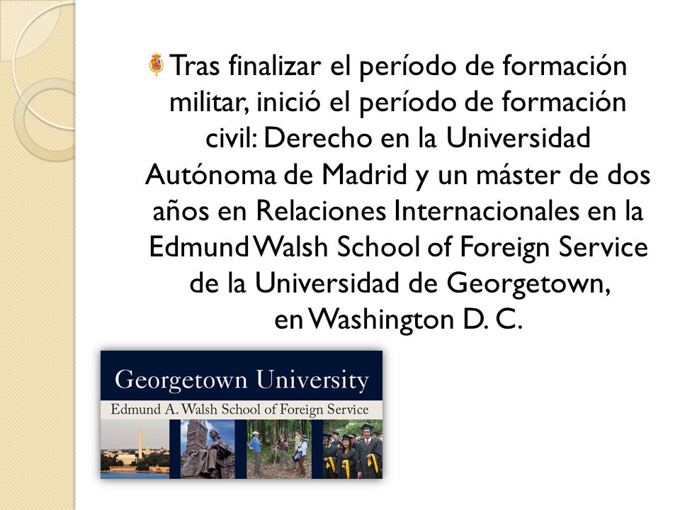 Tras finalizar el período de formación militar, inició el período de formación civil: Derecho en la Universidad Autónoma de Madrid y un máster de dos años en Relaciones Internacionales en la Edmund Walsh School of Foreign Service de la Universidad de Georgetown, en Washington D.