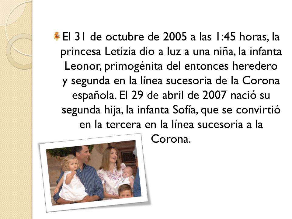 El 31 de octubre de 2005 a las 1:45 horas, la princesa Letizia dio a luz a una niña, la infanta Leonor, primogénita del entonces heredero y segunda en la línea sucesoria de la Corona española.