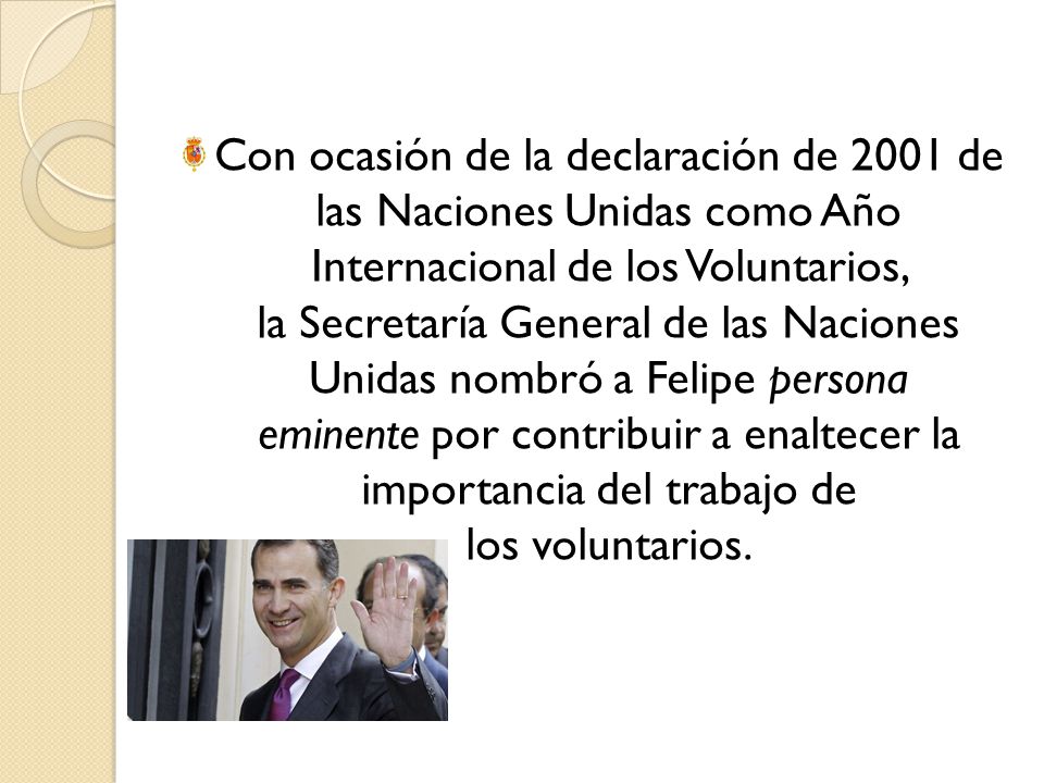 Con ocasión de la declaración de 2001 de las Naciones Unidas como Año Internacional de los Voluntarios, la Secretaría General de las Naciones Unidas nombró a Felipe persona eminente por contribuir a enaltecer la importancia del trabajo de los voluntarios.