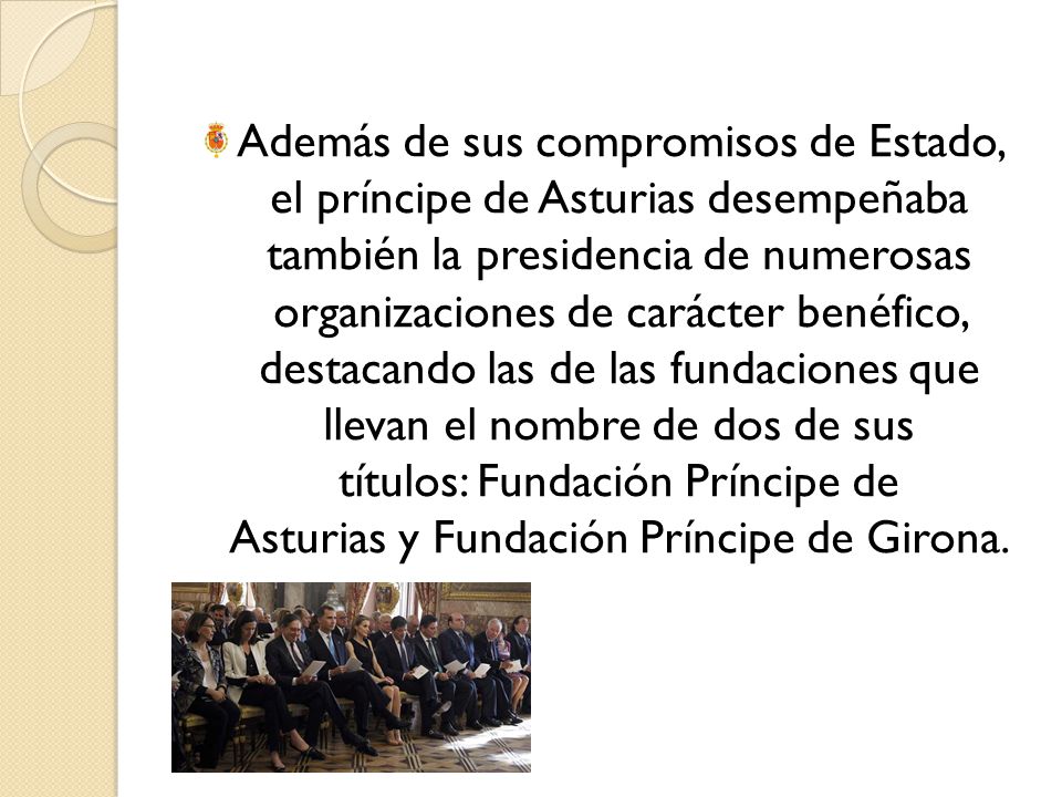 Además de sus compromisos de Estado, el príncipe de Asturias desempeñaba también la presidencia de numerosas organizaciones de carácter benéfico, destacando las de las fundaciones que llevan el nombre de dos de sus títulos: Fundación Príncipe de Asturias y Fundación Príncipe de Girona.