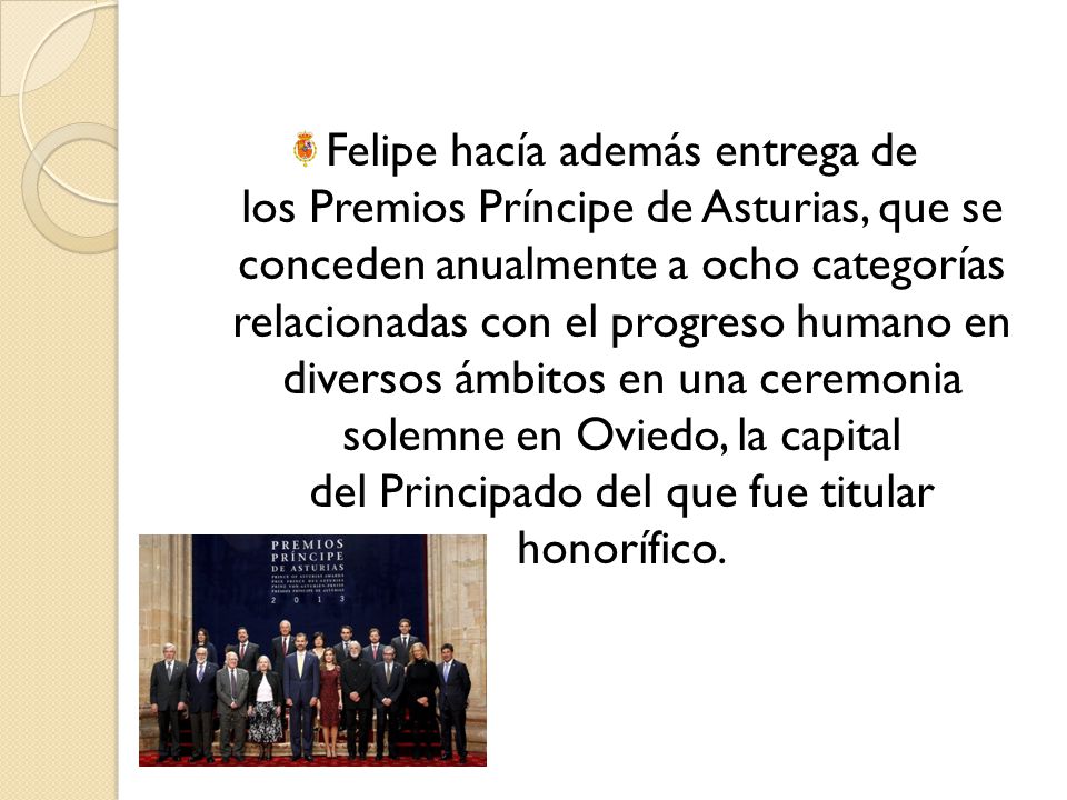 Felipe hacía además entrega de los Premios Príncipe de Asturias, que se conceden anualmente a ocho categorías relacionadas con el progreso humano en diversos ámbitos en una ceremonia solemne en Oviedo, la capital del Principado del que fue titular honorífico.