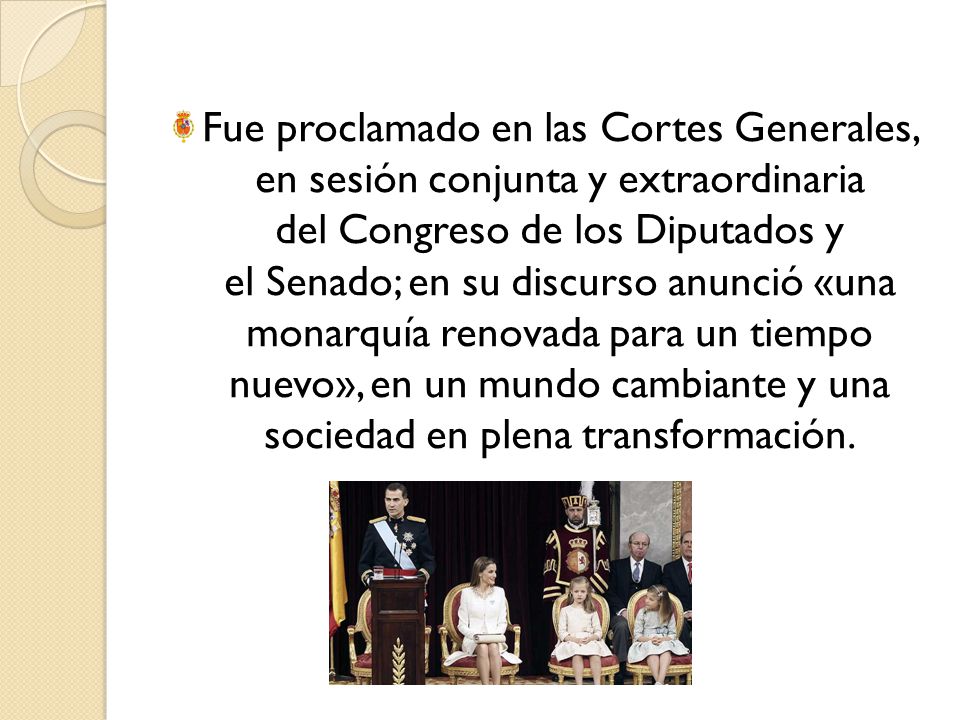 Fue proclamado en las Cortes Generales, en sesión conjunta y extraordinaria del Congreso de los Diputados y el Senado; en su discurso anunció «una monarquía renovada para un tiempo nuevo», en un mundo cambiante y una sociedad en plena transformación.