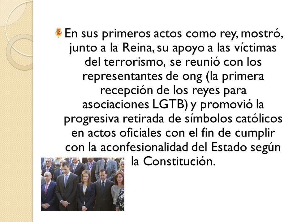 En sus primeros actos como rey, mostró, junto a la Reina, su apoyo a las víctimas del terrorismo, se reunió con los representantes de ong (la primera recepción de los reyes para asociaciones LGTB) y promovió la progresiva retirada de símbolos católicos en actos oficiales con el fin de cumplir con la aconfesionalidad del Estado según la Constitución.