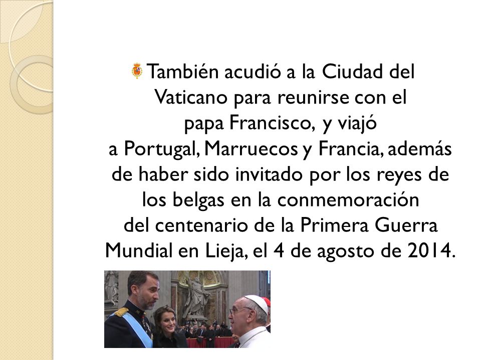 También acudió a la Ciudad del Vaticano para reunirse con el papa Francisco, y viajó a Portugal, Marruecos y Francia, además de haber sido invitado por los reyes de los belgas en la conmemoración del centenario de la Primera Guerra Mundial en Lieja, el 4 de agosto de 2014.