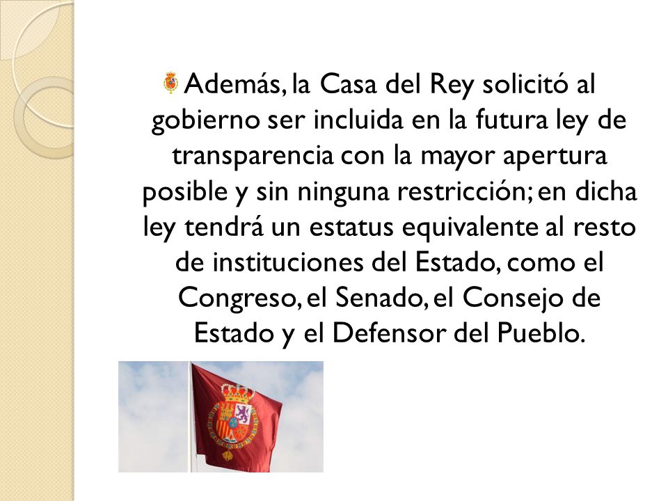 Además, la Casa del Rey solicitó al gobierno ser incluida en la futura ley de transparencia con la mayor apertura posible y sin ninguna restricción; en dicha ley tendrá un estatus equivalente al resto de instituciones del Estado, como el Congreso, el Senado, el Consejo de Estado y el Defensor del Pueblo.