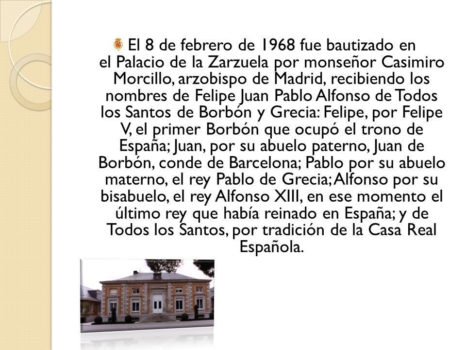El 8 de febrero de 1968 fue bautizado en el Palacio de la Zarzuela por monseñor Casimiro Morcillo, arzobispo de Madrid, recibiendo los nombres de Felipe Juan Pablo Alfonso de Todos los Santos de Borbón y Grecia: Felipe, por Felipe V, el primer Borbón que ocupó el trono de España; Juan, por su abuelo paterno, Juan de Borbón, conde de Barcelona; Pablo por su abuelo materno, el rey Pablo de Grecia; Alfonso por su bisabuelo, el rey Alfonso XIII, en ese momento el último rey que había reinado en España; y de Todos los Santos, por tradición de la Casa Real Española.