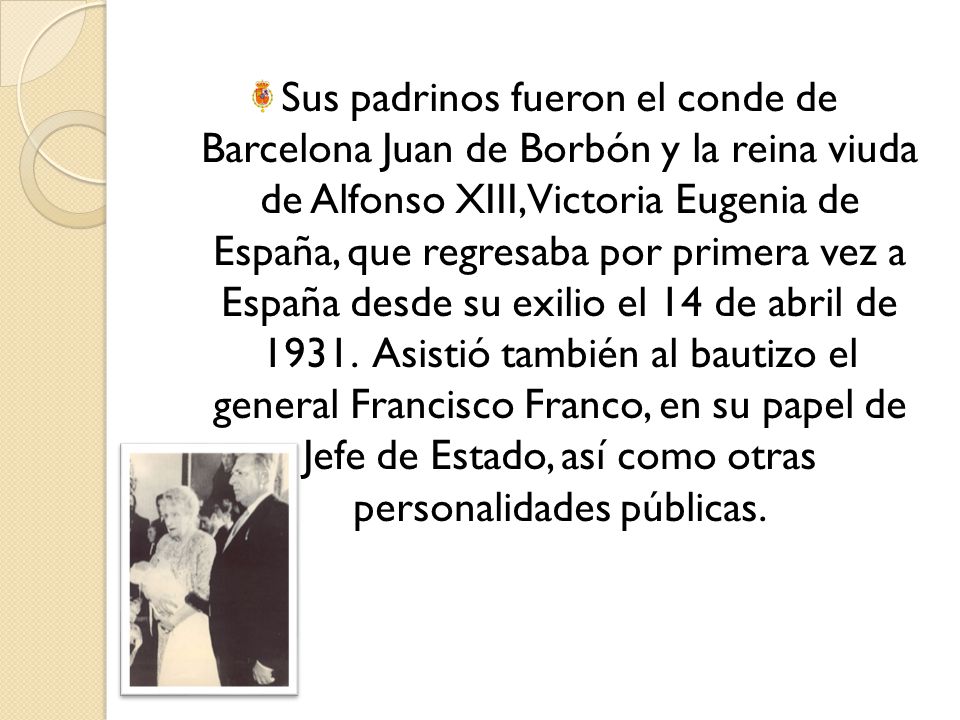 Sus padrinos fueron el conde de Barcelona Juan de Borbón y la reina viuda de Alfonso XIII, Victoria Eugenia de España, que regresaba por primera vez a España desde su exilio el 14 de abril de 1931.