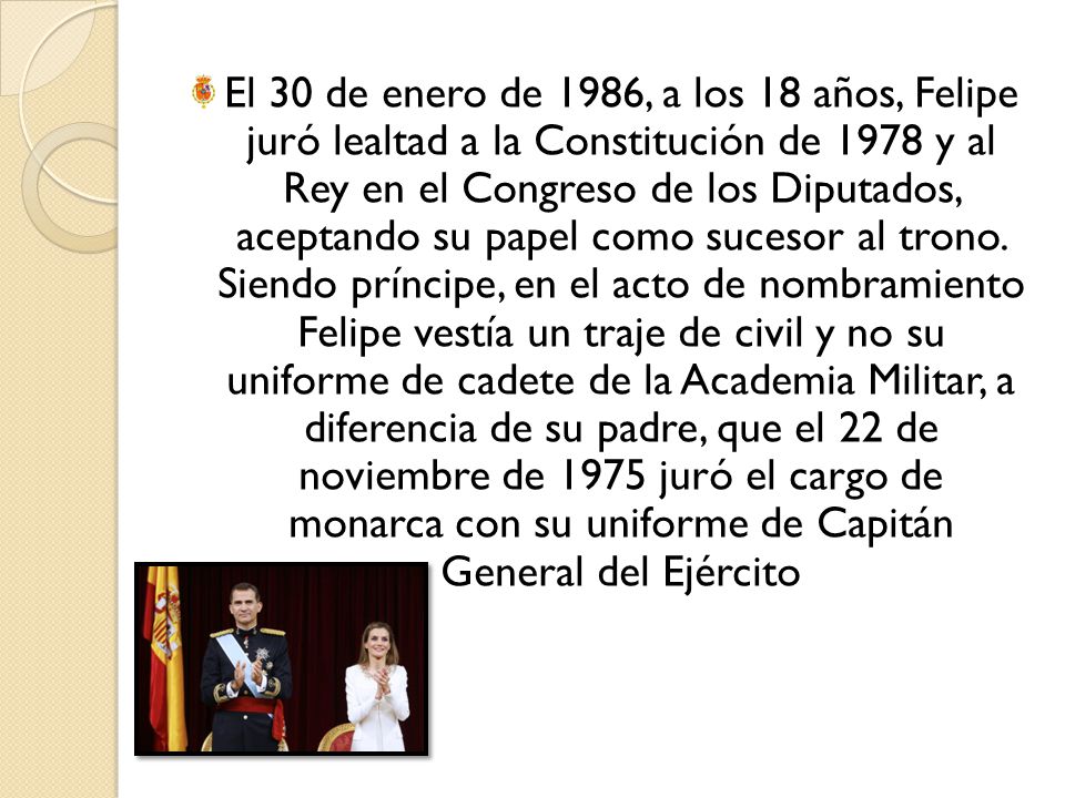 El 30 de enero de 1986, a los 18 años, Felipe juró lealtad a la Constitución de 1978 y al Rey en el Congreso de los Diputados, aceptando su papel como sucesor al trono.