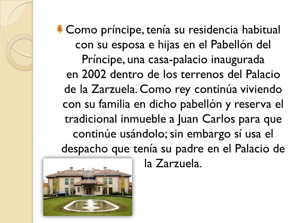 Como príncipe, tenía su residencia habitual con su esposa e hijas en el Pabellón del Príncipe, una casa-palacio inaugurada en 2002 dentro de los terrenos del Palacio de la Zarzuela.
