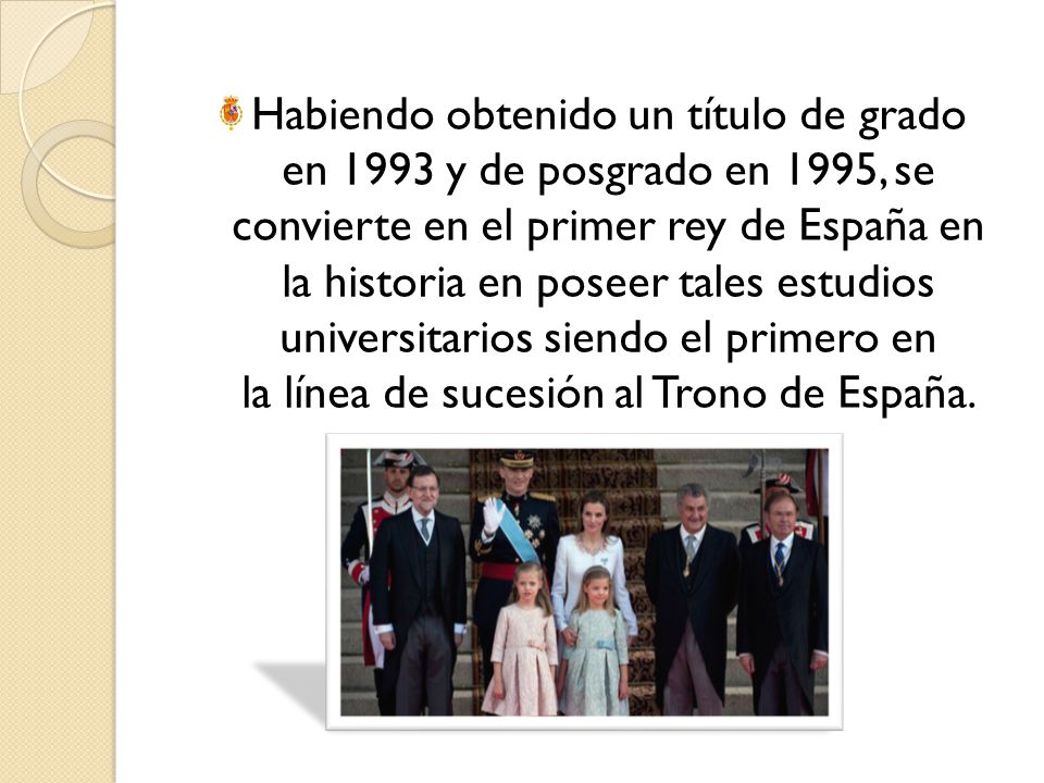 Habiendo obtenido un título de grado en 1993 y de posgrado en 1995, se convierte en el primer rey de España en la historia en poseer tales estudios universitarios siendo el primero en la línea de sucesión al Trono de España.