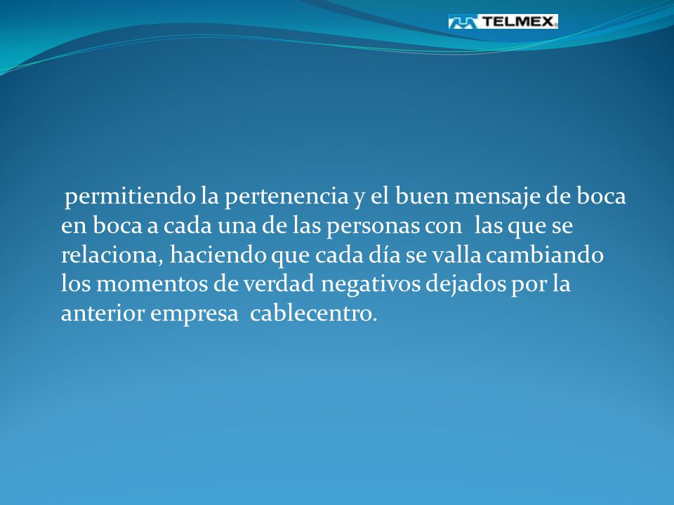 permitiendo la pertenencia y el buen mensaje de boca en boca a cada una de las personas con las que se relaciona, haciendo que cada día se valla cambiando los momentos de verdad negativos dejados por la anterior empresa cablecentro.