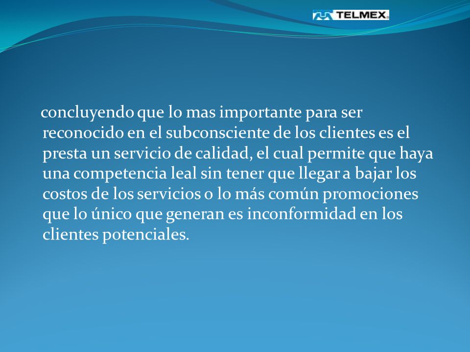 concluyendo que lo mas importante para ser reconocido en el subconsciente de los clientes es el presta un servicio de calidad, el cual permite que haya una competencia leal sin tener que llegar a bajar los costos de los servicios o lo más común promociones que lo único que generan es inconformidad en los clientes potenciales.