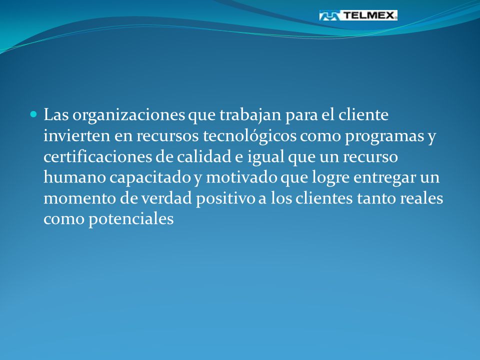 Las organizaciones que trabajan para el cliente invierten en recursos tecnológicos como programas y certificaciones de calidad e igual que un recurso humano capacitado y motivado que logre entregar un momento de verdad positivo a los clientes tanto reales como potenciales