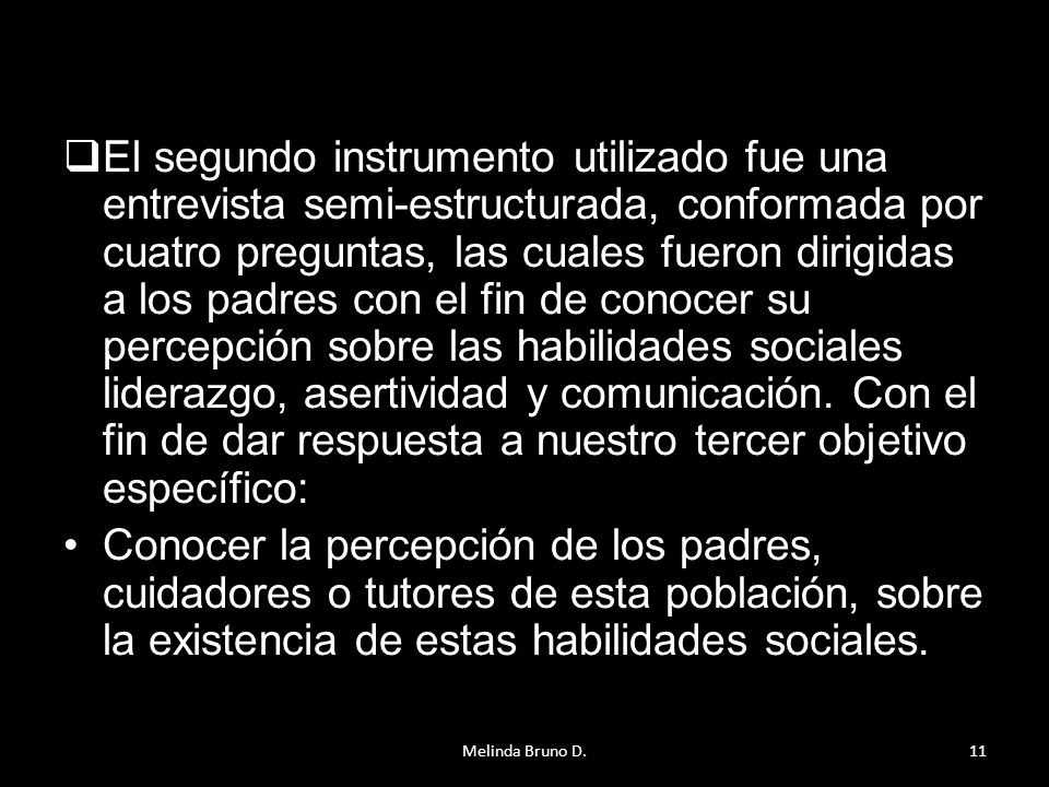 El segundo instrumento utilizado fue una entrevista semi-estructurada, conformada por cuatro preguntas, las cuales fueron dirigidas a los padres con el fin de conocer su percepción sobre las habilidades sociales liderazgo, asertividad y comunicación. Con el fin de dar respuesta a nuestro tercer objetivo específico: