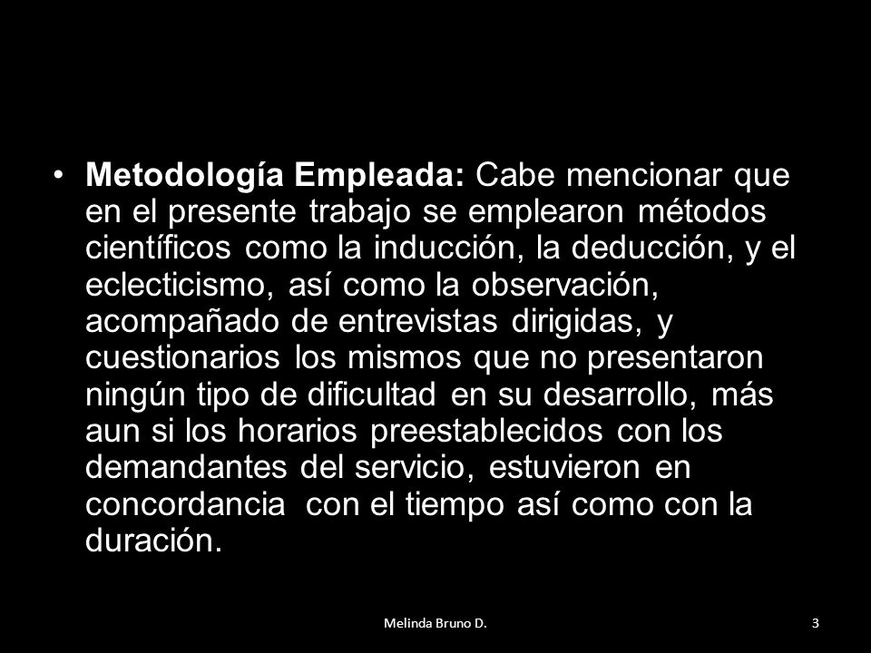 Metodología Empleada: Cabe mencionar que en el presente trabajo se emplearon métodos científicos como la inducción, la deducción, y el eclecticismo, así como la observación, acompañado de entrevistas dirigidas, y cuestionarios los mismos que no presentaron ningún tipo de dificultad en su desarrollo, más aun si los horarios preestablecidos con los demandantes del servicio, estuvieron en concordancia con el tiempo así como con la duración.