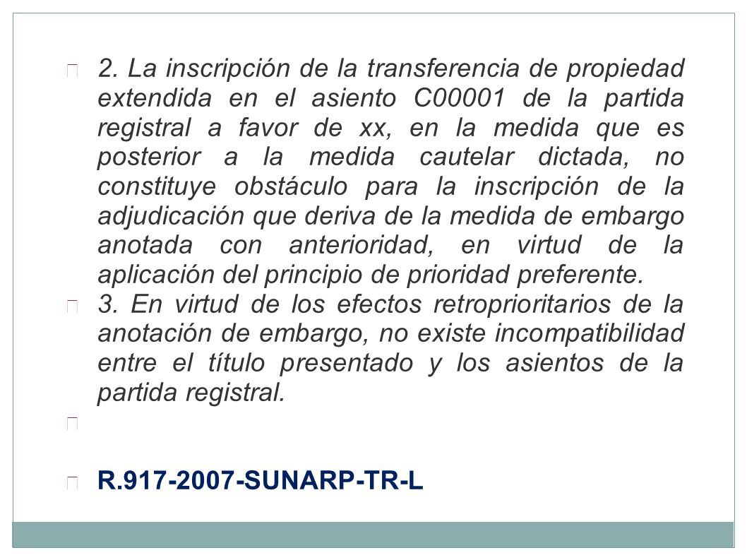 2. La inscripción de la transferencia de propiedad extendida en el asiento C00001 de la partida registral a favor de xx, en la medida que es posterior a la medida cautelar dictada, no constituye obstáculo para la inscripción de la adjudicación que deriva de la medida de embargo anotada con anterioridad, en virtud de la aplicación del principio de prioridad preferente.
