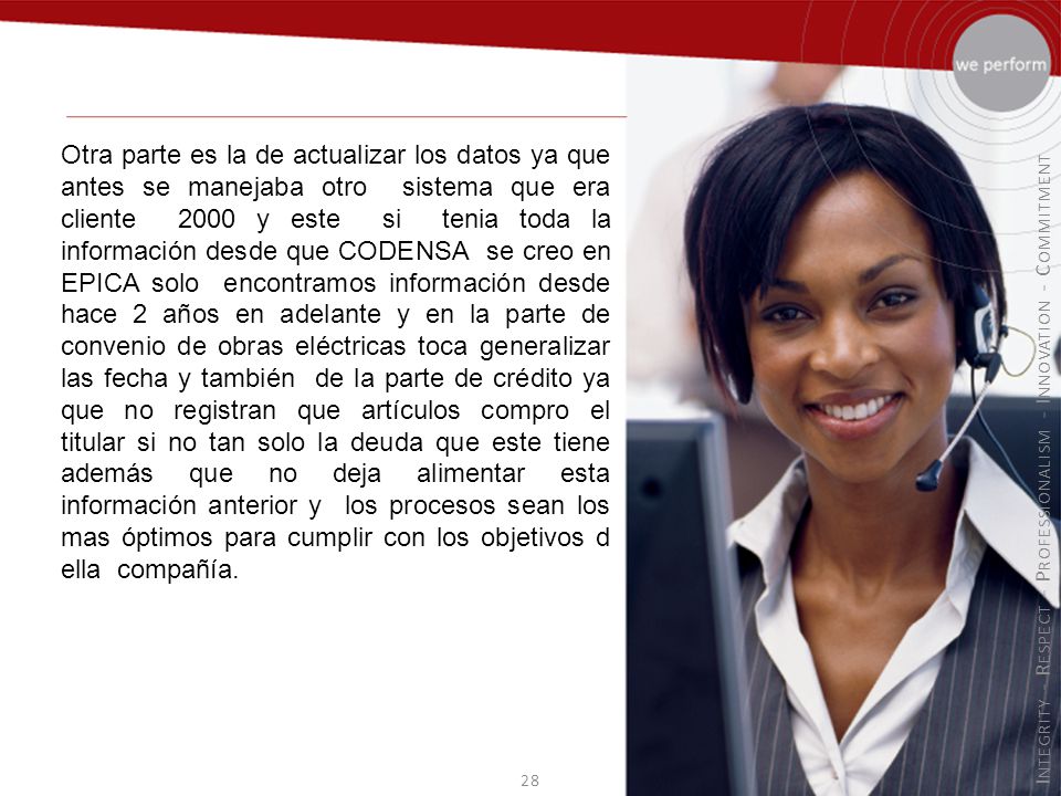 Otra parte es la de actualizar los datos ya que antes se manejaba otro sistema que era cliente 2000 y este si tenia toda la información desde que CODENSA se creo en EPICA solo encontramos información desde hace 2 años en adelante y en la parte de convenio de obras eléctricas toca generalizar las fecha y también de la parte de crédito ya que no registran que artículos compro el titular si no tan solo la deuda que este tiene además que no deja alimentar esta información anterior y los procesos sean los mas óptimos para cumplir con los objetivos d ella compañía.