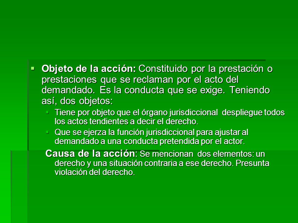 Objeto de la acción: Constituido por la prestación o prestaciones que se reclaman por el acto del demandado. Es la conducta que se exige. Teniendo así, dos objetos:
